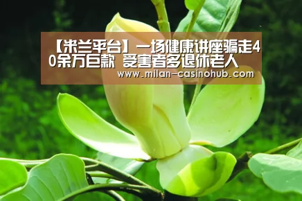 【米兰平台】一场健康讲座骗走40余万巨款 受害者多退休老人(图1) 米兰平台