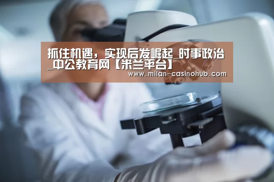 抓住机遇,实现后发崛起_时事政治_中公教育网【米兰平台】(图1) 米兰平台