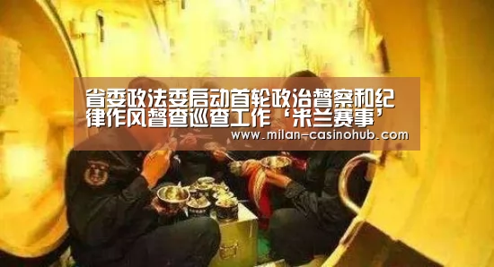 省委政法委启动首轮政治督察和纪律作风督查巡查工作‘米兰赛事’(图1) 米兰平台