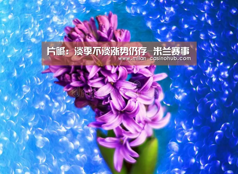 片碱:淡季不淡涨势仍存-米兰赛事(图1) 米兰品牌