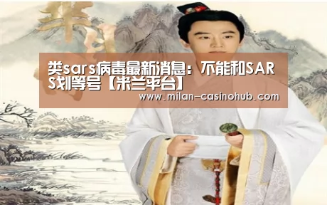 类sars病毒最新消息:不能和SARS划等号【米兰平台】(图1) 米兰平台